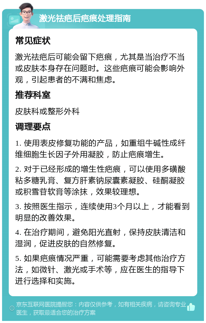 激光祛疤后疤痕处理指南 常见症状 激光祛疤后可能会留下疤痕，尤其是当治疗不当或皮肤本身存在问题时。这些疤痕可能会影响外观，引起患者的不满和焦虑。 推荐科室 皮肤科或整形外科 调理要点 1. 使用表皮修复功能的产品，如重组牛碱性成纤维细胞生长因子外用凝胶，防止疤痕增生。 2. 对于已经形成的增生性疤痕，可以使用多磺酸粘多糖乳膏、复方肝素钠尿囊素凝胶、硅酮凝胶或积雪苷软膏等涂抹，效果较理想。 3. 按照医生指示，连续使用3个月以上，才能看到明显的改善效果。 4. 在治疗期间，避免阳光直射，保持皮肤清洁和湿润，促进皮肤的自然修复。 5. 如果疤痕情况严重，可能需要考虑其他治疗方法，如微针、激光或手术等，应在医生的指导下进行选择和实施。