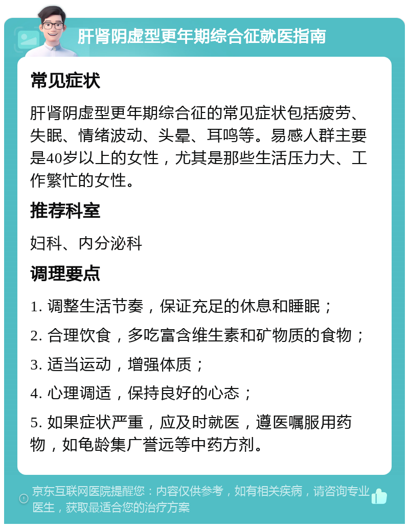 肝肾阴虚型更年期综合征就医指南 常见症状 肝肾阴虚型更年期综合征的常见症状包括疲劳、失眠、情绪波动、头晕、耳鸣等。易感人群主要是40岁以上的女性，尤其是那些生活压力大、工作繁忙的女性。 推荐科室 妇科、内分泌科 调理要点 1. 调整生活节奏，保证充足的休息和睡眠； 2. 合理饮食，多吃富含维生素和矿物质的食物； 3. 适当运动，增强体质； 4. 心理调适，保持良好的心态； 5. 如果症状严重，应及时就医，遵医嘱服用药物，如龟龄集广誉远等中药方剂。