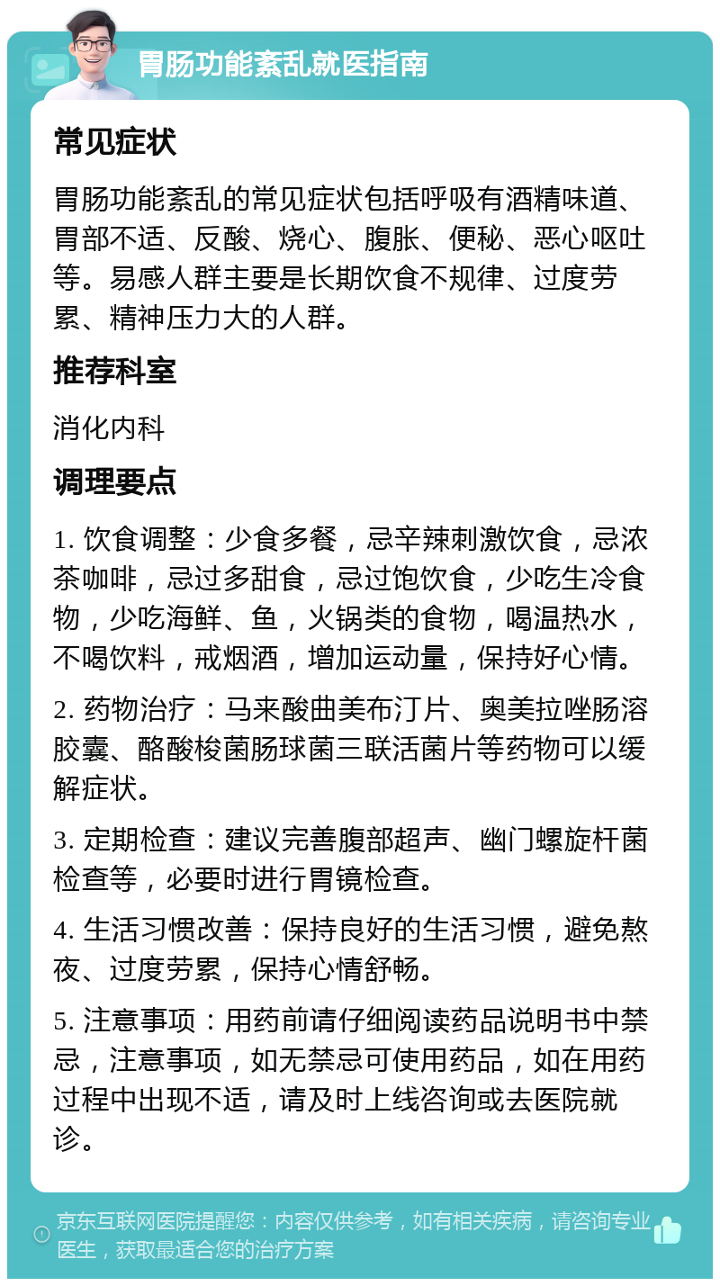 胃肠功能紊乱就医指南 常见症状 胃肠功能紊乱的常见症状包括呼吸有酒精味道、胃部不适、反酸、烧心、腹胀、便秘、恶心呕吐等。易感人群主要是长期饮食不规律、过度劳累、精神压力大的人群。 推荐科室 消化内科 调理要点 1. 饮食调整：少食多餐，忌辛辣刺激饮食，忌浓茶咖啡，忌过多甜食，忌过饱饮食，少吃生冷食物，少吃海鲜、鱼，火锅类的食物，喝温热水，不喝饮料，戒烟酒，增加运动量，保持好心情。 2. 药物治疗：马来酸曲美布汀片、奥美拉唑肠溶胶囊、酪酸梭菌肠球菌三联活菌片等药物可以缓解症状。 3. 定期检查：建议完善腹部超声、幽门螺旋杆菌检查等，必要时进行胃镜检查。 4. 生活习惯改善：保持良好的生活习惯，避免熬夜、过度劳累，保持心情舒畅。 5. 注意事项：用药前请仔细阅读药品说明书中禁忌，注意事项，如无禁忌可使用药品，如在用药过程中出现不适，请及时上线咨询或去医院就诊。