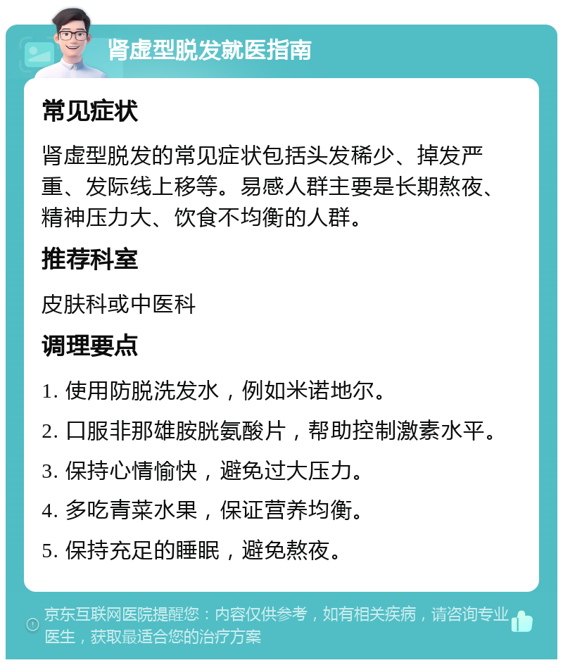 肾虚型脱发就医指南 常见症状 肾虚型脱发的常见症状包括头发稀少、掉发严重、发际线上移等。易感人群主要是长期熬夜、精神压力大、饮食不均衡的人群。 推荐科室 皮肤科或中医科 调理要点 1. 使用防脱洗发水，例如米诺地尔。 2. 口服非那雄胺胱氨酸片，帮助控制激素水平。 3. 保持心情愉快，避免过大压力。 4. 多吃青菜水果，保证营养均衡。 5. 保持充足的睡眠，避免熬夜。