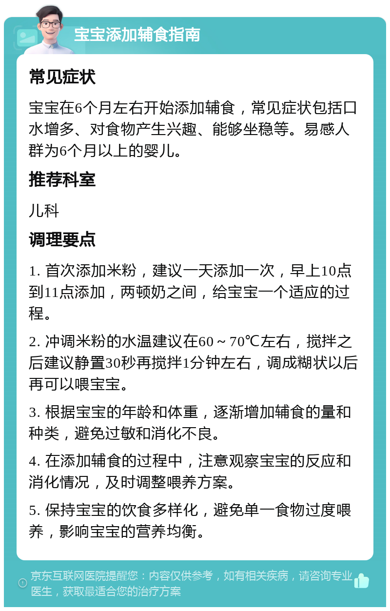 宝宝添加辅食指南 常见症状 宝宝在6个月左右开始添加辅食，常见症状包括口水增多、对食物产生兴趣、能够坐稳等。易感人群为6个月以上的婴儿。 推荐科室 儿科 调理要点 1. 首次添加米粉，建议一天添加一次，早上10点到11点添加，两顿奶之间，给宝宝一个适应的过程。 2. 冲调米粉的水温建议在60～70℃左右，搅拌之后建议静置30秒再搅拌1分钟左右，调成糊状以后再可以喂宝宝。 3. 根据宝宝的年龄和体重，逐渐增加辅食的量和种类，避免过敏和消化不良。 4. 在添加辅食的过程中，注意观察宝宝的反应和消化情况，及时调整喂养方案。 5. 保持宝宝的饮食多样化，避免单一食物过度喂养，影响宝宝的营养均衡。