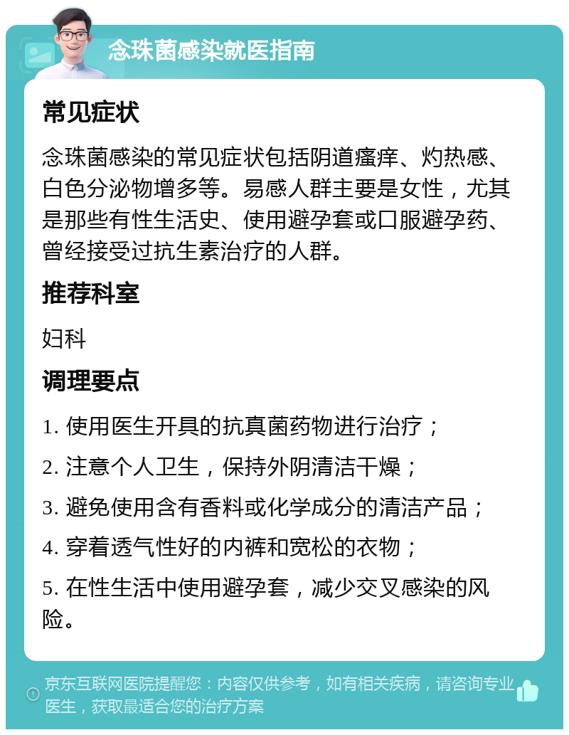 念珠菌感染就医指南 常见症状 念珠菌感染的常见症状包括阴道瘙痒、灼热感、白色分泌物增多等。易感人群主要是女性，尤其是那些有性生活史、使用避孕套或口服避孕药、曾经接受过抗生素治疗的人群。 推荐科室 妇科 调理要点 1. 使用医生开具的抗真菌药物进行治疗； 2. 注意个人卫生，保持外阴清洁干燥； 3. 避免使用含有香料或化学成分的清洁产品； 4. 穿着透气性好的内裤和宽松的衣物； 5. 在性生活中使用避孕套，减少交叉感染的风险。