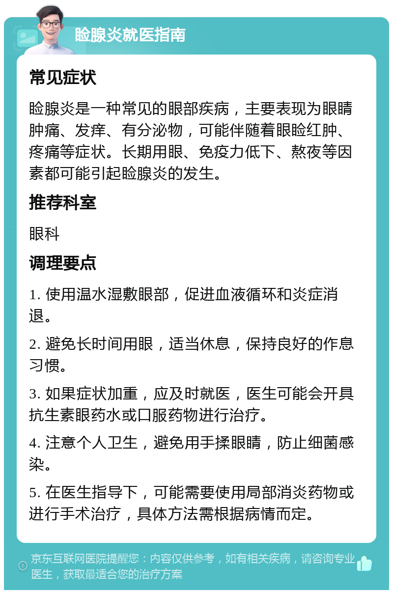 睑腺炎就医指南 常见症状 睑腺炎是一种常见的眼部疾病，主要表现为眼睛肿痛、发痒、有分泌物，可能伴随着眼睑红肿、疼痛等症状。长期用眼、免疫力低下、熬夜等因素都可能引起睑腺炎的发生。 推荐科室 眼科 调理要点 1. 使用温水湿敷眼部，促进血液循环和炎症消退。 2. 避免长时间用眼，适当休息，保持良好的作息习惯。 3. 如果症状加重，应及时就医，医生可能会开具抗生素眼药水或口服药物进行治疗。 4. 注意个人卫生，避免用手揉眼睛，防止细菌感染。 5. 在医生指导下，可能需要使用局部消炎药物或进行手术治疗，具体方法需根据病情而定。