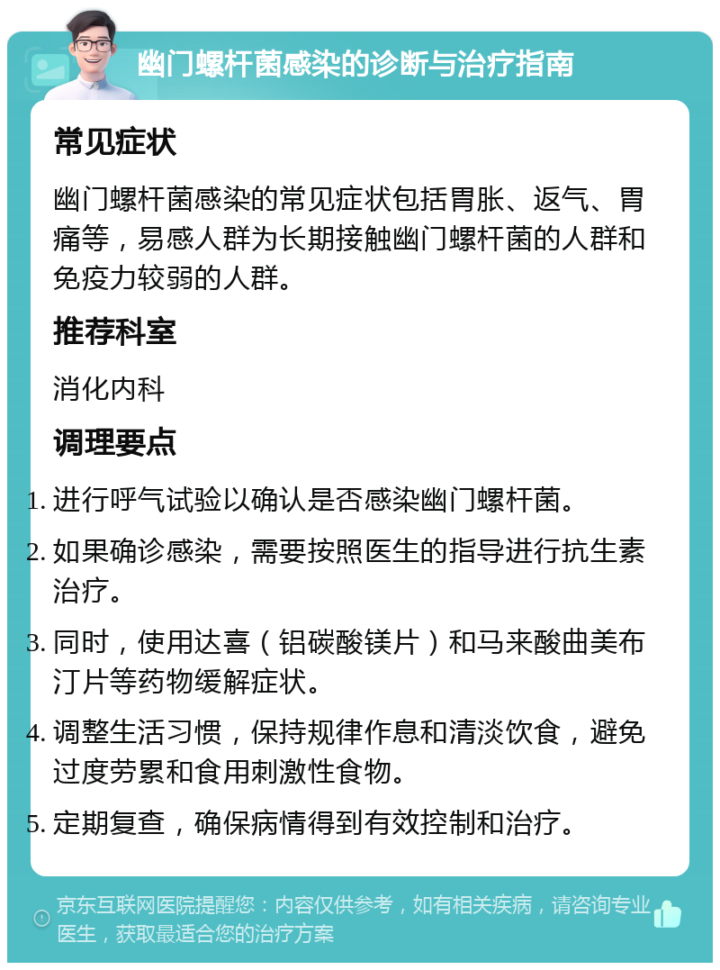 幽门螺杆菌感染的诊断与治疗指南 常见症状 幽门螺杆菌感染的常见症状包括胃胀、返气、胃痛等，易感人群为长期接触幽门螺杆菌的人群和免疫力较弱的人群。 推荐科室 消化内科 调理要点 进行呼气试验以确认是否感染幽门螺杆菌。 如果确诊感染，需要按照医生的指导进行抗生素治疗。 同时，使用达喜（铝碳酸镁片）和马来酸曲美布汀片等药物缓解症状。 调整生活习惯，保持规律作息和清淡饮食，避免过度劳累和食用刺激性食物。 定期复查，确保病情得到有效控制和治疗。