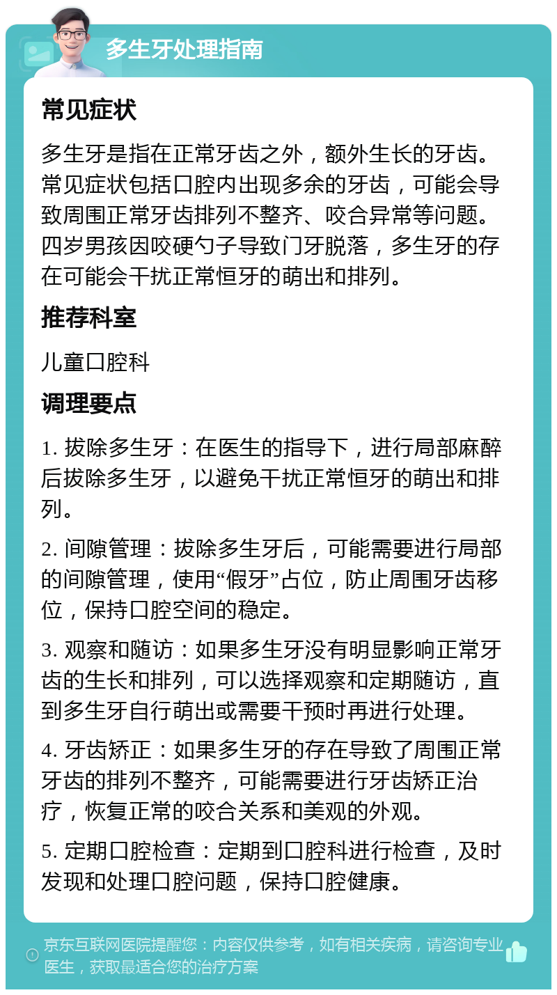 多生牙处理指南 常见症状 多生牙是指在正常牙齿之外，额外生长的牙齿。常见症状包括口腔内出现多余的牙齿，可能会导致周围正常牙齿排列不整齐、咬合异常等问题。四岁男孩因咬硬勺子导致门牙脱落，多生牙的存在可能会干扰正常恒牙的萌出和排列。 推荐科室 儿童口腔科 调理要点 1. 拔除多生牙：在医生的指导下，进行局部麻醉后拔除多生牙，以避免干扰正常恒牙的萌出和排列。 2. 间隙管理：拔除多生牙后，可能需要进行局部的间隙管理，使用“假牙”占位，防止周围牙齿移位，保持口腔空间的稳定。 3. 观察和随访：如果多生牙没有明显影响正常牙齿的生长和排列，可以选择观察和定期随访，直到多生牙自行萌出或需要干预时再进行处理。 4. 牙齿矫正：如果多生牙的存在导致了周围正常牙齿的排列不整齐，可能需要进行牙齿矫正治疗，恢复正常的咬合关系和美观的外观。 5. 定期口腔检查：定期到口腔科进行检查，及时发现和处理口腔问题，保持口腔健康。