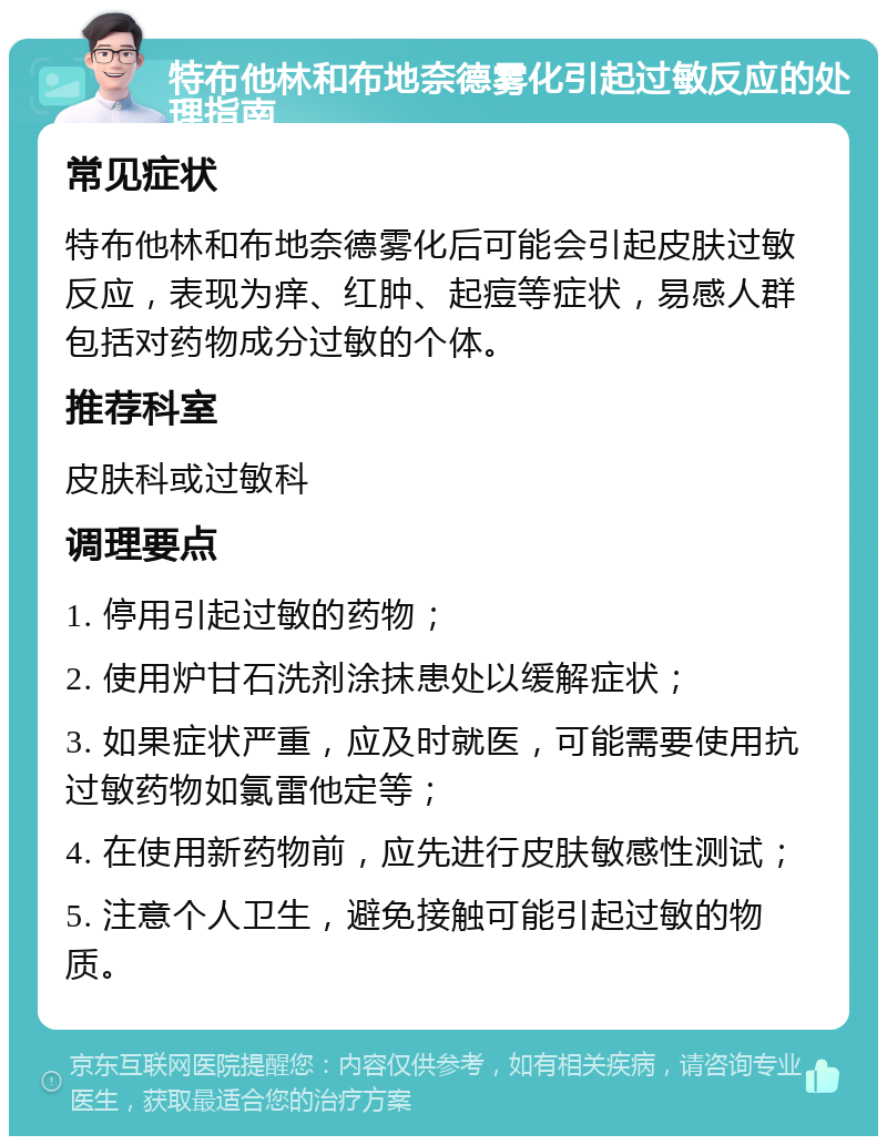 特布他林和布地奈德雾化引起过敏反应的处理指南 常见症状 特布他林和布地奈德雾化后可能会引起皮肤过敏反应，表现为痒、红肿、起痘等症状，易感人群包括对药物成分过敏的个体。 推荐科室 皮肤科或过敏科 调理要点 1. 停用引起过敏的药物； 2. 使用炉甘石洗剂涂抹患处以缓解症状； 3. 如果症状严重，应及时就医，可能需要使用抗过敏药物如氯雷他定等； 4. 在使用新药物前，应先进行皮肤敏感性测试； 5. 注意个人卫生，避免接触可能引起过敏的物质。