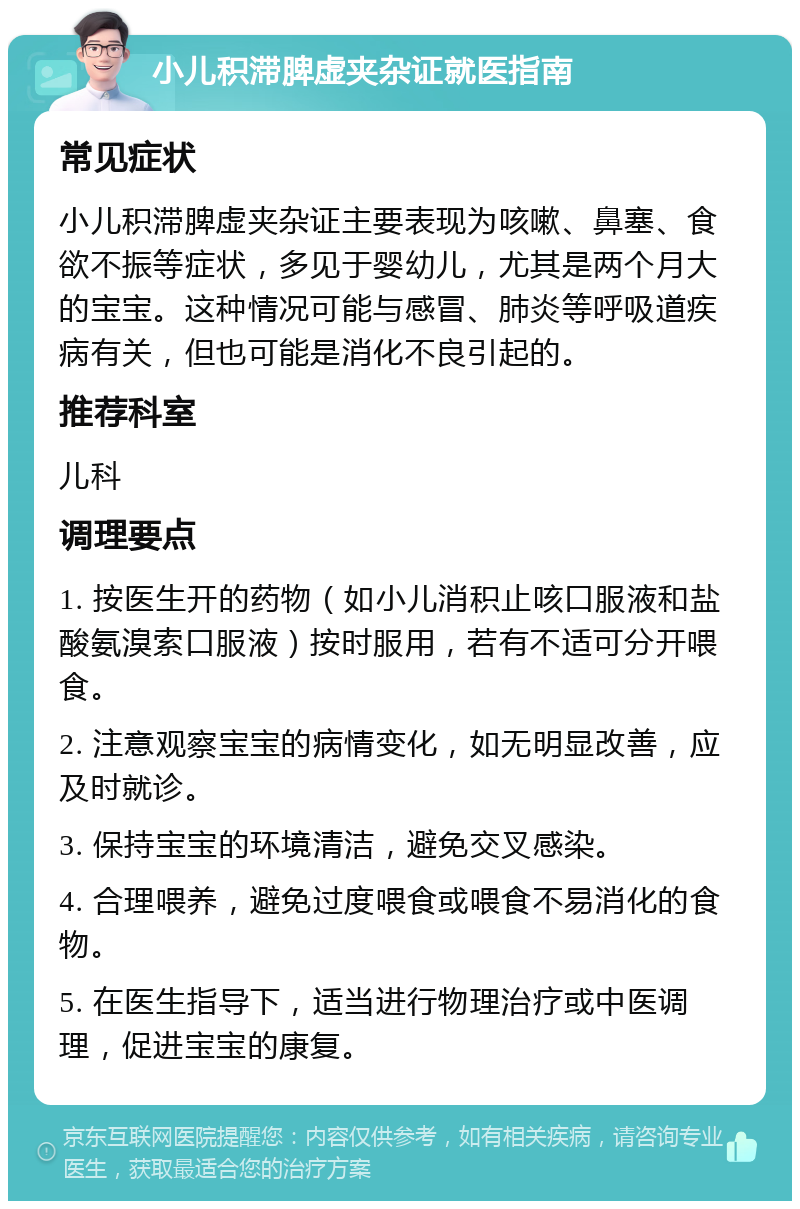 小儿积滞脾虚夹杂证就医指南 常见症状 小儿积滞脾虚夹杂证主要表现为咳嗽、鼻塞、食欲不振等症状，多见于婴幼儿，尤其是两个月大的宝宝。这种情况可能与感冒、肺炎等呼吸道疾病有关，但也可能是消化不良引起的。 推荐科室 儿科 调理要点 1. 按医生开的药物（如小儿消积止咳口服液和盐酸氨溴索口服液）按时服用，若有不适可分开喂食。 2. 注意观察宝宝的病情变化，如无明显改善，应及时就诊。 3. 保持宝宝的环境清洁，避免交叉感染。 4. 合理喂养，避免过度喂食或喂食不易消化的食物。 5. 在医生指导下，适当进行物理治疗或中医调理，促进宝宝的康复。