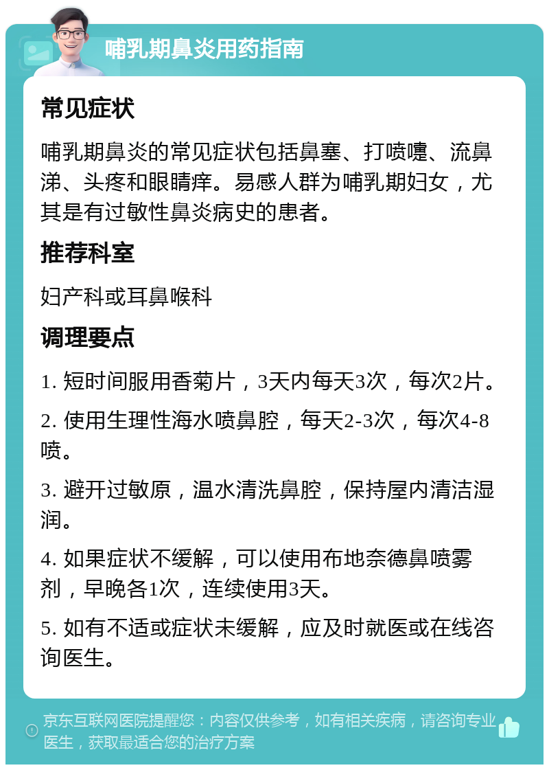 哺乳期鼻炎用药指南 常见症状 哺乳期鼻炎的常见症状包括鼻塞、打喷嚏、流鼻涕、头疼和眼睛痒。易感人群为哺乳期妇女，尤其是有过敏性鼻炎病史的患者。 推荐科室 妇产科或耳鼻喉科 调理要点 1. 短时间服用香菊片，3天内每天3次，每次2片。 2. 使用生理性海水喷鼻腔，每天2-3次，每次4-8喷。 3. 避开过敏原，温水清洗鼻腔，保持屋内清洁湿润。 4. 如果症状不缓解，可以使用布地奈德鼻喷雾剂，早晚各1次，连续使用3天。 5. 如有不适或症状未缓解，应及时就医或在线咨询医生。