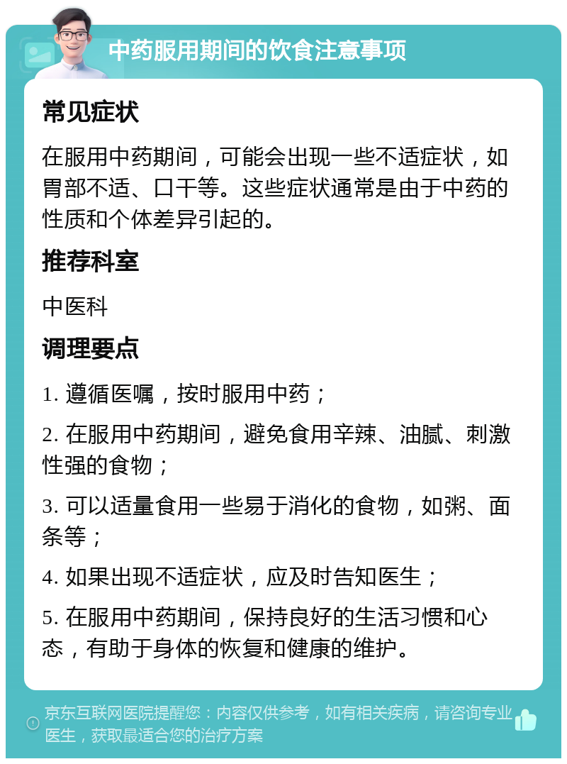 中药服用期间的饮食注意事项 常见症状 在服用中药期间，可能会出现一些不适症状，如胃部不适、口干等。这些症状通常是由于中药的性质和个体差异引起的。 推荐科室 中医科 调理要点 1. 遵循医嘱，按时服用中药； 2. 在服用中药期间，避免食用辛辣、油腻、刺激性强的食物； 3. 可以适量食用一些易于消化的食物，如粥、面条等； 4. 如果出现不适症状，应及时告知医生； 5. 在服用中药期间，保持良好的生活习惯和心态，有助于身体的恢复和健康的维护。