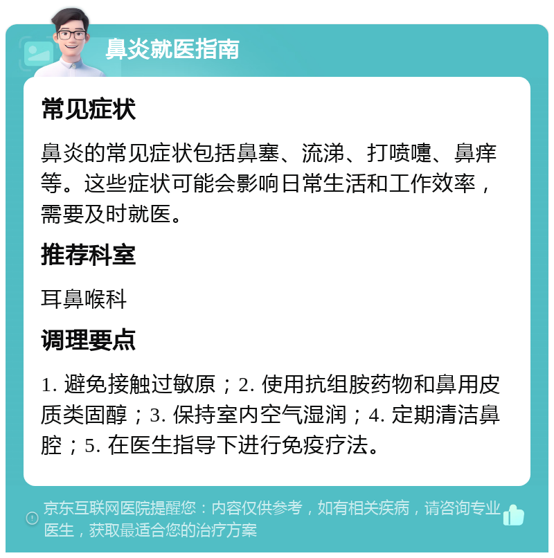 鼻炎就医指南 常见症状 鼻炎的常见症状包括鼻塞、流涕、打喷嚏、鼻痒等。这些症状可能会影响日常生活和工作效率，需要及时就医。 推荐科室 耳鼻喉科 调理要点 1. 避免接触过敏原；2. 使用抗组胺药物和鼻用皮质类固醇；3. 保持室内空气湿润；4. 定期清洁鼻腔；5. 在医生指导下进行免疫疗法。