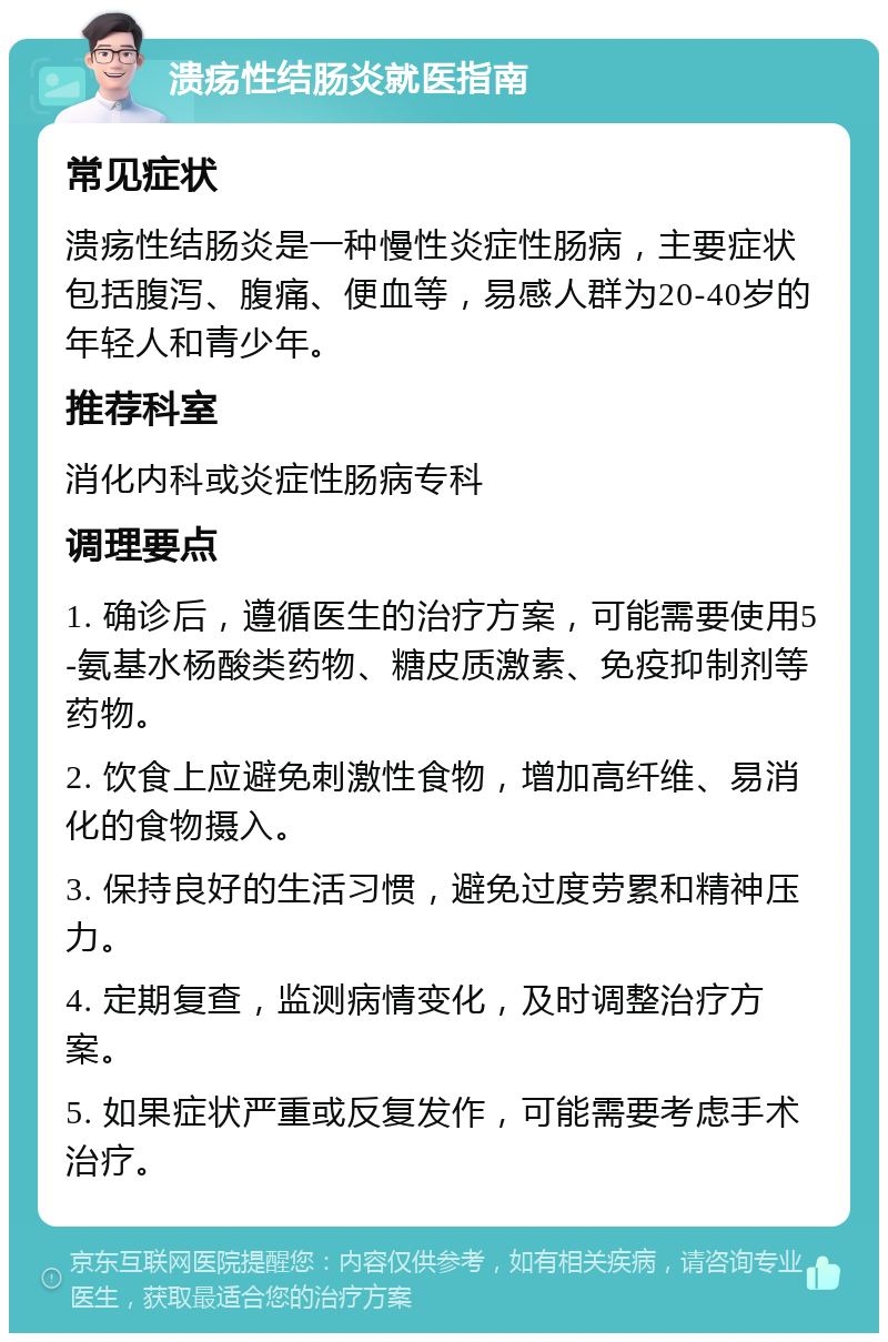 溃疡性结肠炎就医指南 常见症状 溃疡性结肠炎是一种慢性炎症性肠病，主要症状包括腹泻、腹痛、便血等，易感人群为20-40岁的年轻人和青少年。 推荐科室 消化内科或炎症性肠病专科 调理要点 1. 确诊后，遵循医生的治疗方案，可能需要使用5-氨基水杨酸类药物、糖皮质激素、免疫抑制剂等药物。 2. 饮食上应避免刺激性食物，增加高纤维、易消化的食物摄入。 3. 保持良好的生活习惯，避免过度劳累和精神压力。 4. 定期复查，监测病情变化，及时调整治疗方案。 5. 如果症状严重或反复发作，可能需要考虑手术治疗。