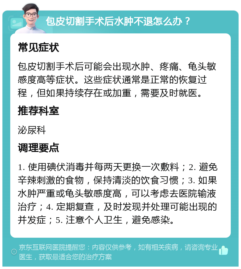 包皮切割手术后水肿不退怎么办？ 常见症状 包皮切割手术后可能会出现水肿、疼痛、龟头敏感度高等症状。这些症状通常是正常的恢复过程，但如果持续存在或加重，需要及时就医。 推荐科室 泌尿科 调理要点 1. 使用碘伏消毒并每两天更换一次敷料；2. 避免辛辣刺激的食物，保持清淡的饮食习惯；3. 如果水肿严重或龟头敏感度高，可以考虑去医院输液治疗；4. 定期复查，及时发现并处理可能出现的并发症；5. 注意个人卫生，避免感染。