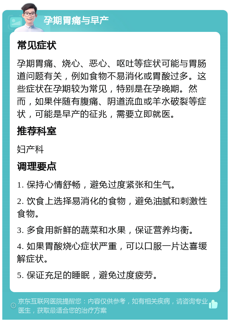 孕期胃痛与早产 常见症状 孕期胃痛、烧心、恶心、呕吐等症状可能与胃肠道问题有关，例如食物不易消化或胃酸过多。这些症状在孕期较为常见，特别是在孕晚期。然而，如果伴随有腹痛、阴道流血或羊水破裂等症状，可能是早产的征兆，需要立即就医。 推荐科室 妇产科 调理要点 1. 保持心情舒畅，避免过度紧张和生气。 2. 饮食上选择易消化的食物，避免油腻和刺激性食物。 3. 多食用新鲜的蔬菜和水果，保证营养均衡。 4. 如果胃酸烧心症状严重，可以口服一片达喜缓解症状。 5. 保证充足的睡眠，避免过度疲劳。