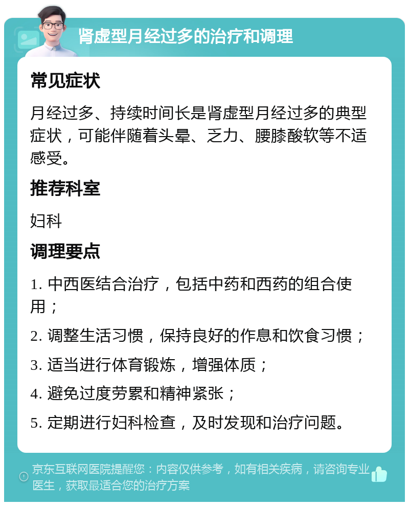 肾虚型月经过多的治疗和调理 常见症状 月经过多、持续时间长是肾虚型月经过多的典型症状，可能伴随着头晕、乏力、腰膝酸软等不适感受。 推荐科室 妇科 调理要点 1. 中西医结合治疗，包括中药和西药的组合使用； 2. 调整生活习惯，保持良好的作息和饮食习惯； 3. 适当进行体育锻炼，增强体质； 4. 避免过度劳累和精神紧张； 5. 定期进行妇科检查，及时发现和治疗问题。