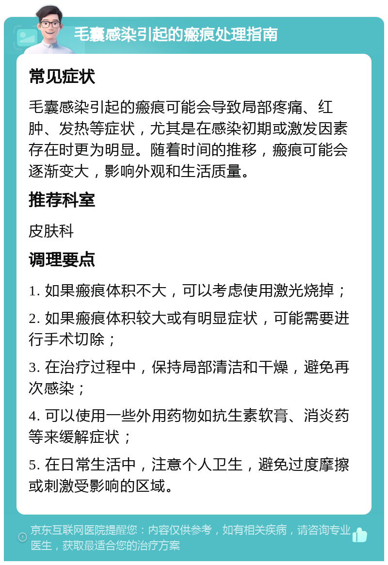 毛囊感染引起的瘢痕处理指南 常见症状 毛囊感染引起的瘢痕可能会导致局部疼痛、红肿、发热等症状，尤其是在感染初期或激发因素存在时更为明显。随着时间的推移，瘢痕可能会逐渐变大，影响外观和生活质量。 推荐科室 皮肤科 调理要点 1. 如果瘢痕体积不大，可以考虑使用激光烧掉； 2. 如果瘢痕体积较大或有明显症状，可能需要进行手术切除； 3. 在治疗过程中，保持局部清洁和干燥，避免再次感染； 4. 可以使用一些外用药物如抗生素软膏、消炎药等来缓解症状； 5. 在日常生活中，注意个人卫生，避免过度摩擦或刺激受影响的区域。