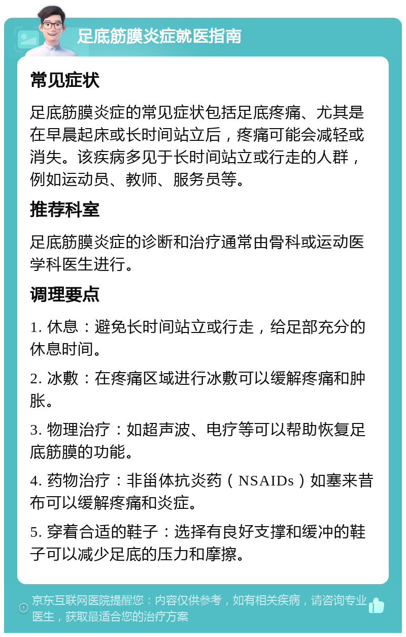 足底筋膜炎症就医指南 常见症状 足底筋膜炎症的常见症状包括足底疼痛、尤其是在早晨起床或长时间站立后，疼痛可能会减轻或消失。该疾病多见于长时间站立或行走的人群，例如运动员、教师、服务员等。 推荐科室 足底筋膜炎症的诊断和治疗通常由骨科或运动医学科医生进行。 调理要点 1. 休息：避免长时间站立或行走，给足部充分的休息时间。 2. 冰敷：在疼痛区域进行冰敷可以缓解疼痛和肿胀。 3. 物理治疗：如超声波、电疗等可以帮助恢复足底筋膜的功能。 4. 药物治疗：非甾体抗炎药（NSAIDs）如塞来昔布可以缓解疼痛和炎症。 5. 穿着合适的鞋子：选择有良好支撑和缓冲的鞋子可以减少足底的压力和摩擦。