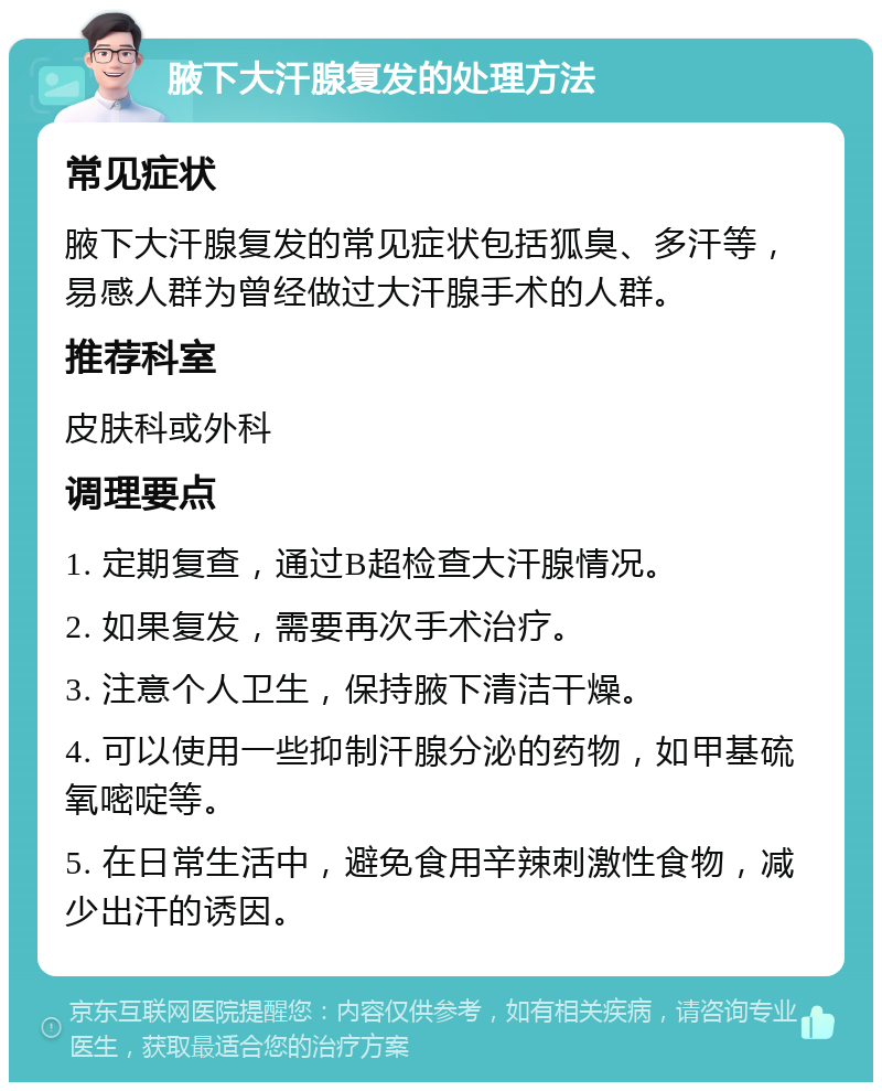 腋下大汗腺复发的处理方法 常见症状 腋下大汗腺复发的常见症状包括狐臭、多汗等，易感人群为曾经做过大汗腺手术的人群。 推荐科室 皮肤科或外科 调理要点 1. 定期复查，通过B超检查大汗腺情况。 2. 如果复发，需要再次手术治疗。 3. 注意个人卫生，保持腋下清洁干燥。 4. 可以使用一些抑制汗腺分泌的药物，如甲基硫氧嘧啶等。 5. 在日常生活中，避免食用辛辣刺激性食物，减少出汗的诱因。