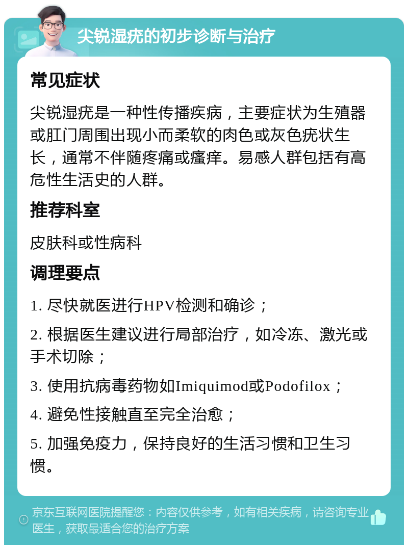 尖锐湿疣的初步诊断与治疗 常见症状 尖锐湿疣是一种性传播疾病，主要症状为生殖器或肛门周围出现小而柔软的肉色或灰色疣状生长，通常不伴随疼痛或瘙痒。易感人群包括有高危性生活史的人群。 推荐科室 皮肤科或性病科 调理要点 1. 尽快就医进行HPV检测和确诊； 2. 根据医生建议进行局部治疗，如冷冻、激光或手术切除； 3. 使用抗病毒药物如Imiquimod或Podofilox； 4. 避免性接触直至完全治愈； 5. 加强免疫力，保持良好的生活习惯和卫生习惯。