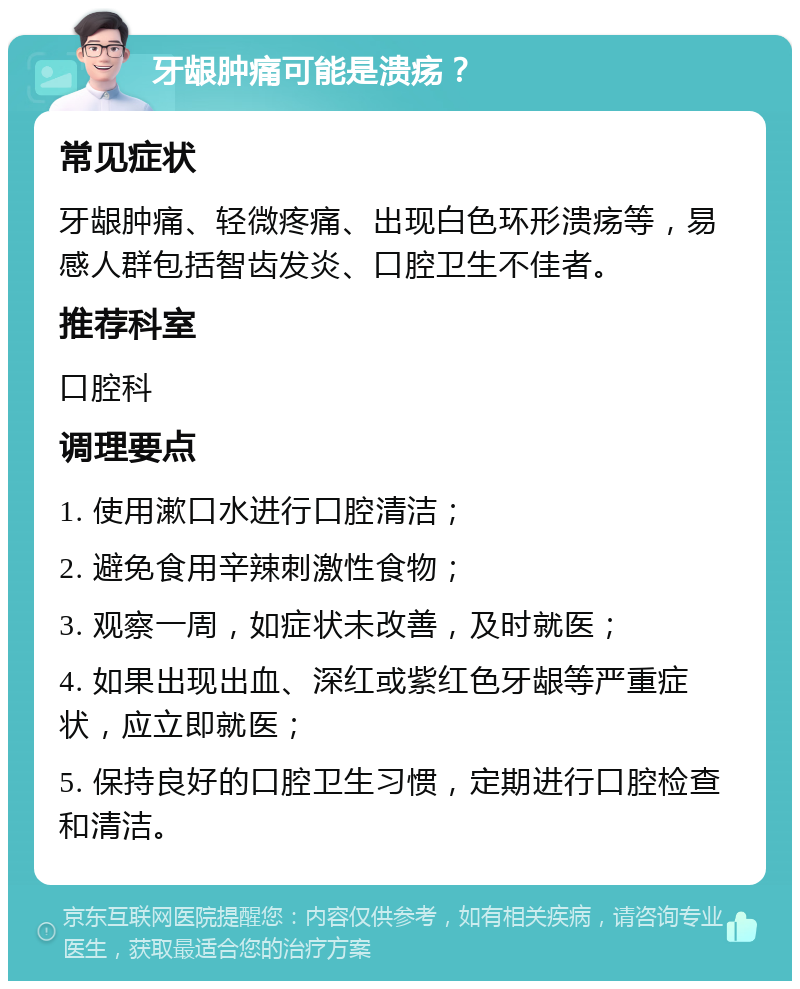 牙龈肿痛可能是溃疡？ 常见症状 牙龈肿痛、轻微疼痛、出现白色环形溃疡等，易感人群包括智齿发炎、口腔卫生不佳者。 推荐科室 口腔科 调理要点 1. 使用漱口水进行口腔清洁； 2. 避免食用辛辣刺激性食物； 3. 观察一周，如症状未改善，及时就医； 4. 如果出现出血、深红或紫红色牙龈等严重症状，应立即就医； 5. 保持良好的口腔卫生习惯，定期进行口腔检查和清洁。