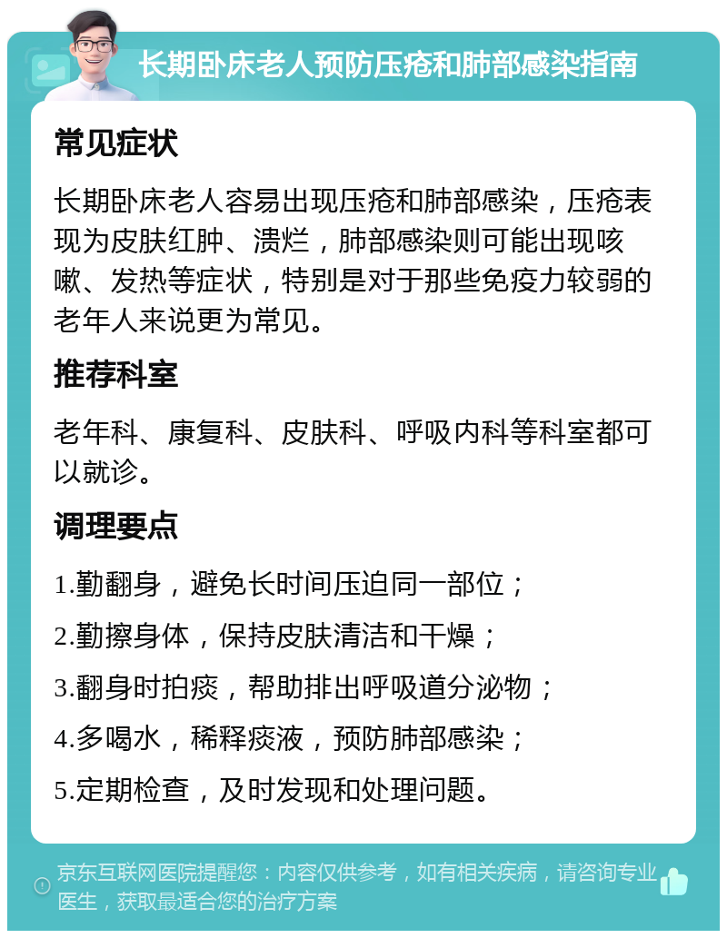 长期卧床老人预防压疮和肺部感染指南 常见症状 长期卧床老人容易出现压疮和肺部感染，压疮表现为皮肤红肿、溃烂，肺部感染则可能出现咳嗽、发热等症状，特别是对于那些免疫力较弱的老年人来说更为常见。 推荐科室 老年科、康复科、皮肤科、呼吸内科等科室都可以就诊。 调理要点 1.勤翻身，避免长时间压迫同一部位； 2.勤擦身体，保持皮肤清洁和干燥； 3.翻身时拍痰，帮助排出呼吸道分泌物； 4.多喝水，稀释痰液，预防肺部感染； 5.定期检查，及时发现和处理问题。