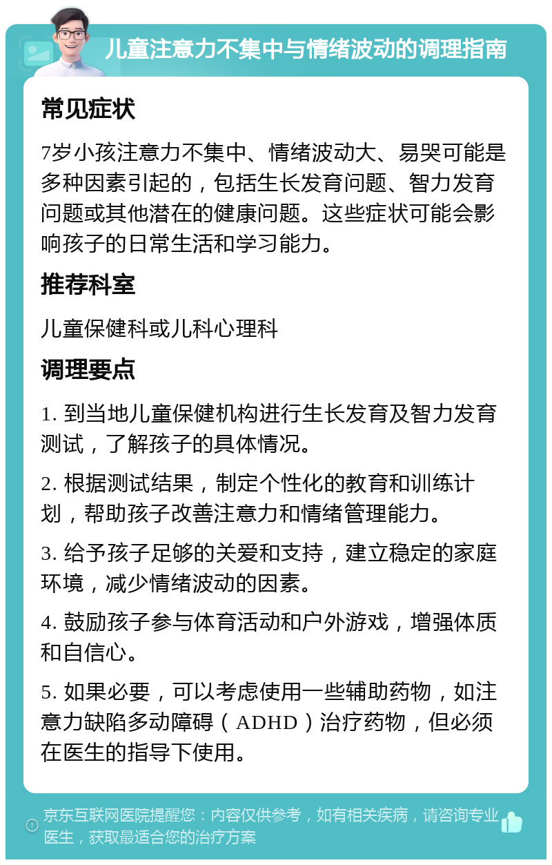 儿童注意力不集中与情绪波动的调理指南 常见症状 7岁小孩注意力不集中、情绪波动大、易哭可能是多种因素引起的，包括生长发育问题、智力发育问题或其他潜在的健康问题。这些症状可能会影响孩子的日常生活和学习能力。 推荐科室 儿童保健科或儿科心理科 调理要点 1. 到当地儿童保健机构进行生长发育及智力发育测试，了解孩子的具体情况。 2. 根据测试结果，制定个性化的教育和训练计划，帮助孩子改善注意力和情绪管理能力。 3. 给予孩子足够的关爱和支持，建立稳定的家庭环境，减少情绪波动的因素。 4. 鼓励孩子参与体育活动和户外游戏，增强体质和自信心。 5. 如果必要，可以考虑使用一些辅助药物，如注意力缺陷多动障碍（ADHD）治疗药物，但必须在医生的指导下使用。