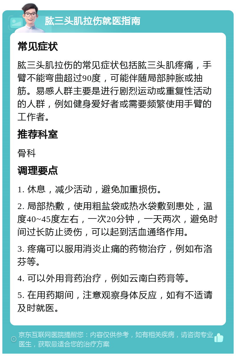 肱三头肌拉伤就医指南 常见症状 肱三头肌拉伤的常见症状包括肱三头肌疼痛，手臂不能弯曲超过90度，可能伴随局部肿胀或抽筋。易感人群主要是进行剧烈运动或重复性活动的人群，例如健身爱好者或需要频繁使用手臂的工作者。 推荐科室 骨科 调理要点 1. 休息，减少活动，避免加重损伤。 2. 局部热敷，使用粗盐袋或热水袋敷到患处，温度40~45度左右，一次20分钟，一天两次，避免时间过长防止烫伤，可以起到活血通络作用。 3. 疼痛可以服用消炎止痛的药物治疗，例如布洛芬等。 4. 可以外用膏药治疗，例如云南白药膏等。 5. 在用药期间，注意观察身体反应，如有不适请及时就医。