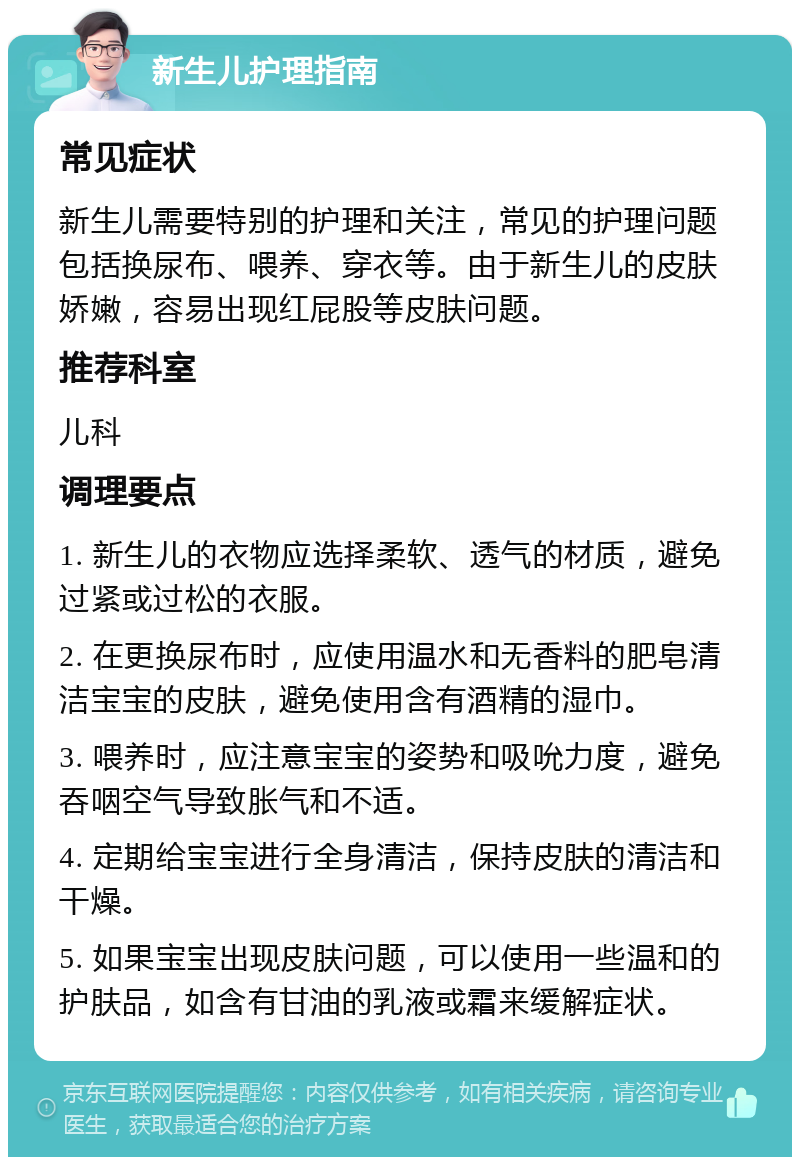 新生儿护理指南 常见症状 新生儿需要特别的护理和关注，常见的护理问题包括换尿布、喂养、穿衣等。由于新生儿的皮肤娇嫩，容易出现红屁股等皮肤问题。 推荐科室 儿科 调理要点 1. 新生儿的衣物应选择柔软、透气的材质，避免过紧或过松的衣服。 2. 在更换尿布时，应使用温水和无香料的肥皂清洁宝宝的皮肤，避免使用含有酒精的湿巾。 3. 喂养时，应注意宝宝的姿势和吸吮力度，避免吞咽空气导致胀气和不适。 4. 定期给宝宝进行全身清洁，保持皮肤的清洁和干燥。 5. 如果宝宝出现皮肤问题，可以使用一些温和的护肤品，如含有甘油的乳液或霜来缓解症状。