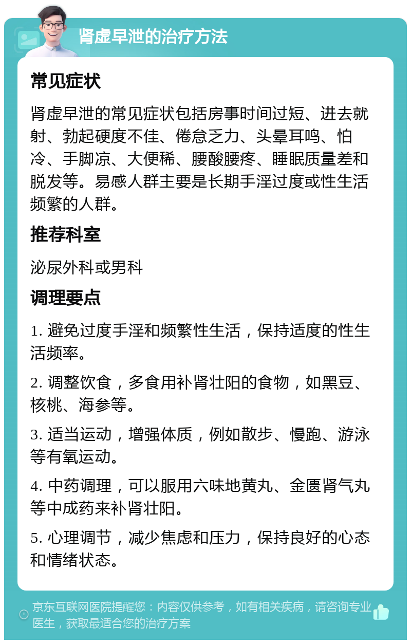 肾虚早泄的治疗方法 常见症状 肾虚早泄的常见症状包括房事时间过短、进去就射、勃起硬度不佳、倦怠乏力、头晕耳鸣、怕冷、手脚凉、大便稀、腰酸腰疼、睡眠质量差和脱发等。易感人群主要是长期手淫过度或性生活频繁的人群。 推荐科室 泌尿外科或男科 调理要点 1. 避免过度手淫和频繁性生活，保持适度的性生活频率。 2. 调整饮食，多食用补肾壮阳的食物，如黑豆、核桃、海参等。 3. 适当运动，增强体质，例如散步、慢跑、游泳等有氧运动。 4. 中药调理，可以服用六味地黄丸、金匮肾气丸等中成药来补肾壮阳。 5. 心理调节，减少焦虑和压力，保持良好的心态和情绪状态。