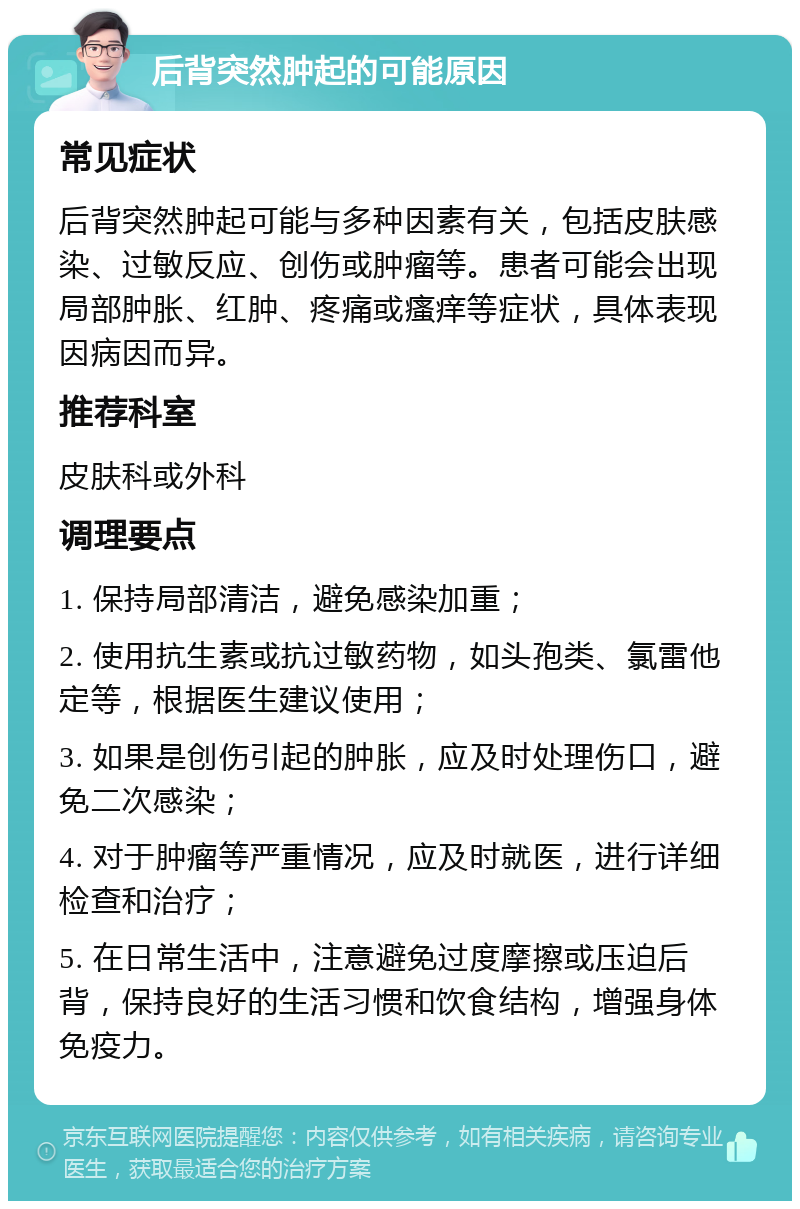 后背突然肿起的可能原因 常见症状 后背突然肿起可能与多种因素有关，包括皮肤感染、过敏反应、创伤或肿瘤等。患者可能会出现局部肿胀、红肿、疼痛或瘙痒等症状，具体表现因病因而异。 推荐科室 皮肤科或外科 调理要点 1. 保持局部清洁，避免感染加重； 2. 使用抗生素或抗过敏药物，如头孢类、氯雷他定等，根据医生建议使用； 3. 如果是创伤引起的肿胀，应及时处理伤口，避免二次感染； 4. 对于肿瘤等严重情况，应及时就医，进行详细检查和治疗； 5. 在日常生活中，注意避免过度摩擦或压迫后背，保持良好的生活习惯和饮食结构，增强身体免疫力。