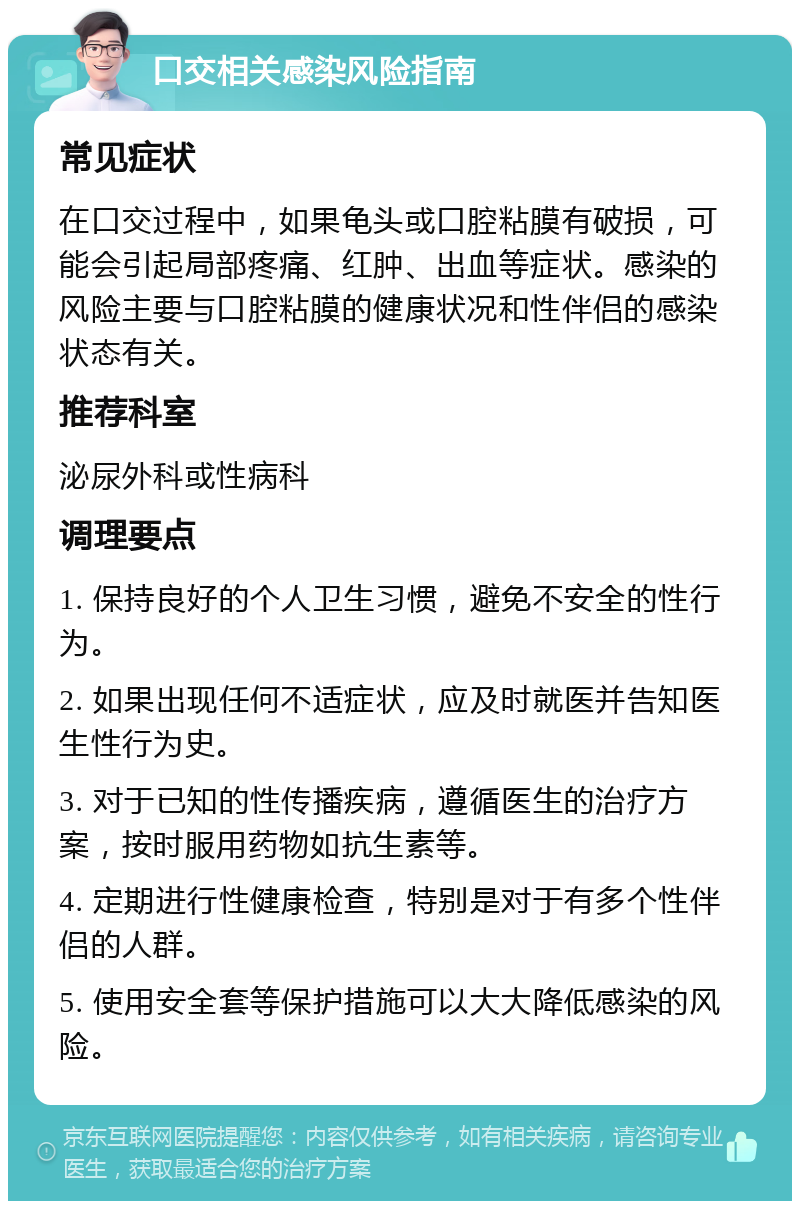 口交相关感染风险指南 常见症状 在口交过程中，如果龟头或口腔粘膜有破损，可能会引起局部疼痛、红肿、出血等症状。感染的风险主要与口腔粘膜的健康状况和性伴侣的感染状态有关。 推荐科室 泌尿外科或性病科 调理要点 1. 保持良好的个人卫生习惯，避免不安全的性行为。 2. 如果出现任何不适症状，应及时就医并告知医生性行为史。 3. 对于已知的性传播疾病，遵循医生的治疗方案，按时服用药物如抗生素等。 4. 定期进行性健康检查，特别是对于有多个性伴侣的人群。 5. 使用安全套等保护措施可以大大降低感染的风险。