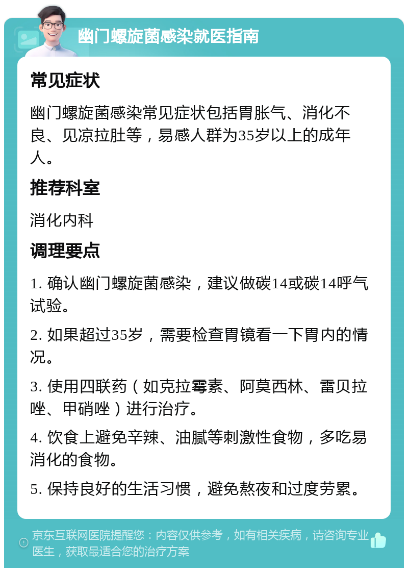 幽门螺旋菌感染就医指南 常见症状 幽门螺旋菌感染常见症状包括胃胀气、消化不良、见凉拉肚等，易感人群为35岁以上的成年人。 推荐科室 消化内科 调理要点 1. 确认幽门螺旋菌感染，建议做碳14或碳14呼气试验。 2. 如果超过35岁，需要检查胃镜看一下胃内的情况。 3. 使用四联药（如克拉霉素、阿莫西林、雷贝拉唑、甲硝唑）进行治疗。 4. 饮食上避免辛辣、油腻等刺激性食物，多吃易消化的食物。 5. 保持良好的生活习惯，避免熬夜和过度劳累。