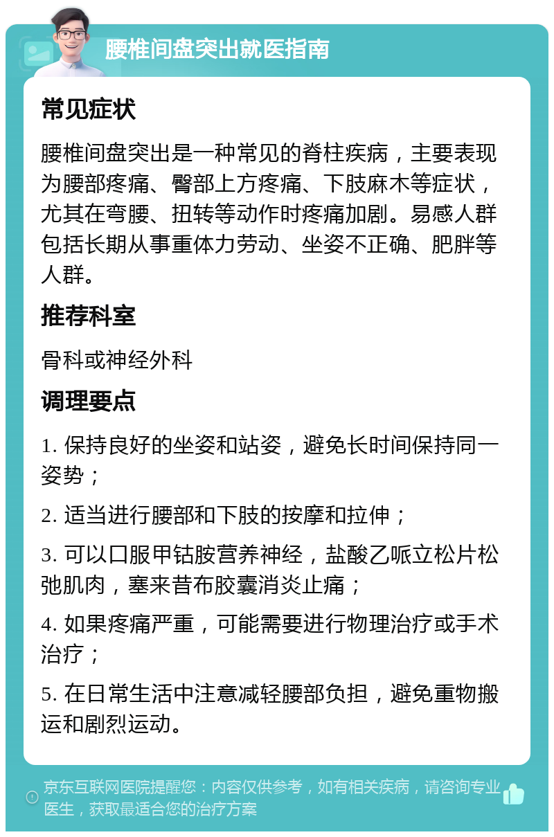 腰椎间盘突出就医指南 常见症状 腰椎间盘突出是一种常见的脊柱疾病，主要表现为腰部疼痛、臀部上方疼痛、下肢麻木等症状，尤其在弯腰、扭转等动作时疼痛加剧。易感人群包括长期从事重体力劳动、坐姿不正确、肥胖等人群。 推荐科室 骨科或神经外科 调理要点 1. 保持良好的坐姿和站姿，避免长时间保持同一姿势； 2. 适当进行腰部和下肢的按摩和拉伸； 3. 可以口服甲钴胺营养神经，盐酸乙哌立松片松弛肌肉，塞来昔布胶囊消炎止痛； 4. 如果疼痛严重，可能需要进行物理治疗或手术治疗； 5. 在日常生活中注意减轻腰部负担，避免重物搬运和剧烈运动。