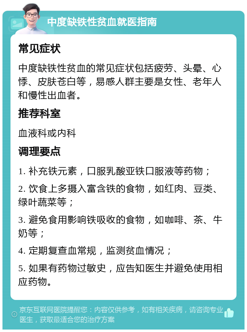 中度缺铁性贫血就医指南 常见症状 中度缺铁性贫血的常见症状包括疲劳、头晕、心悸、皮肤苍白等，易感人群主要是女性、老年人和慢性出血者。 推荐科室 血液科或内科 调理要点 1. 补充铁元素，口服乳酸亚铁口服液等药物； 2. 饮食上多摄入富含铁的食物，如红肉、豆类、绿叶蔬菜等； 3. 避免食用影响铁吸收的食物，如咖啡、茶、牛奶等； 4. 定期复查血常规，监测贫血情况； 5. 如果有药物过敏史，应告知医生并避免使用相应药物。