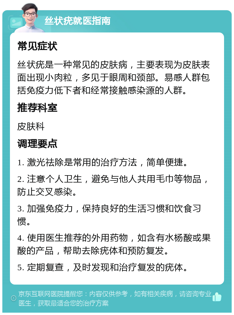 丝状疣就医指南 常见症状 丝状疣是一种常见的皮肤病，主要表现为皮肤表面出现小肉粒，多见于眼周和颈部。易感人群包括免疫力低下者和经常接触感染源的人群。 推荐科室 皮肤科 调理要点 1. 激光祛除是常用的治疗方法，简单便捷。 2. 注意个人卫生，避免与他人共用毛巾等物品，防止交叉感染。 3. 加强免疫力，保持良好的生活习惯和饮食习惯。 4. 使用医生推荐的外用药物，如含有水杨酸或果酸的产品，帮助去除疣体和预防复发。 5. 定期复查，及时发现和治疗复发的疣体。