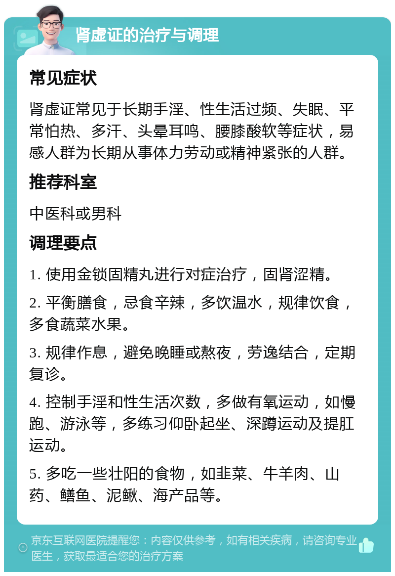 肾虚证的治疗与调理 常见症状 肾虚证常见于长期手淫、性生活过频、失眠、平常怕热、多汗、头晕耳鸣、腰膝酸软等症状，易感人群为长期从事体力劳动或精神紧张的人群。 推荐科室 中医科或男科 调理要点 1. 使用金锁固精丸进行对症治疗，固肾涩精。 2. 平衡膳食，忌食辛辣，多饮温水，规律饮食，多食蔬菜水果。 3. 规律作息，避免晚睡或熬夜，劳逸结合，定期复诊。 4. 控制手淫和性生活次数，多做有氧运动，如慢跑、游泳等，多练习仰卧起坐、深蹲运动及提肛运动。 5. 多吃一些壮阳的食物，如韭菜、牛羊肉、山药、鳝鱼、泥鳅、海产品等。