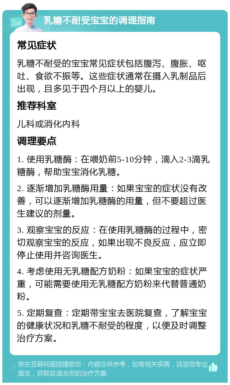 乳糖不耐受宝宝的调理指南 常见症状 乳糖不耐受的宝宝常见症状包括腹泻、腹胀、呕吐、食欲不振等。这些症状通常在摄入乳制品后出现，且多见于四个月以上的婴儿。 推荐科室 儿科或消化内科 调理要点 1. 使用乳糖酶：在喂奶前5-10分钟，滴入2-3滴乳糖酶，帮助宝宝消化乳糖。 2. 逐渐增加乳糖酶用量：如果宝宝的症状没有改善，可以逐渐增加乳糖酶的用量，但不要超过医生建议的剂量。 3. 观察宝宝的反应：在使用乳糖酶的过程中，密切观察宝宝的反应，如果出现不良反应，应立即停止使用并咨询医生。 4. 考虑使用无乳糖配方奶粉：如果宝宝的症状严重，可能需要使用无乳糖配方奶粉来代替普通奶粉。 5. 定期复查：定期带宝宝去医院复查，了解宝宝的健康状况和乳糖不耐受的程度，以便及时调整治疗方案。