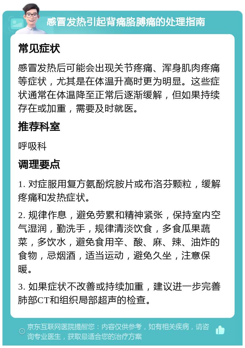 感冒发热引起背痛胳膊痛的处理指南 常见症状 感冒发热后可能会出现关节疼痛、浑身肌肉疼痛等症状，尤其是在体温升高时更为明显。这些症状通常在体温降至正常后逐渐缓解，但如果持续存在或加重，需要及时就医。 推荐科室 呼吸科 调理要点 1. 对症服用复方氨酚烷胺片或布洛芬颗粒，缓解疼痛和发热症状。 2. 规律作息，避免劳累和精神紧张，保持室内空气湿润，勤洗手，规律清淡饮食，多食瓜果蔬菜，多饮水，避免食用辛、酸、麻、辣、油炸的食物，忌烟酒，适当运动，避免久坐，注意保暖。 3. 如果症状不改善或持续加重，建议进一步完善肺部CT和组织局部超声的检查。