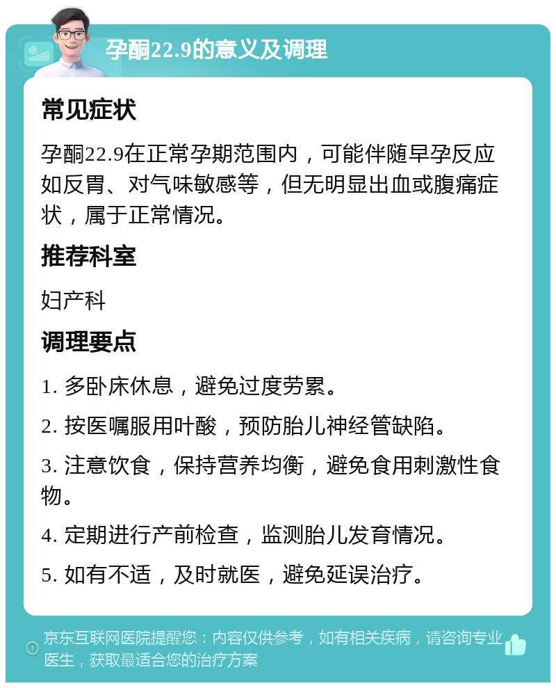 孕酮22.9的意义及调理 常见症状 孕酮22.9在正常孕期范围内，可能伴随早孕反应如反胃、对气味敏感等，但无明显出血或腹痛症状，属于正常情况。 推荐科室 妇产科 调理要点 1. 多卧床休息，避免过度劳累。 2. 按医嘱服用叶酸，预防胎儿神经管缺陷。 3. 注意饮食，保持营养均衡，避免食用刺激性食物。 4. 定期进行产前检查，监测胎儿发育情况。 5. 如有不适，及时就医，避免延误治疗。