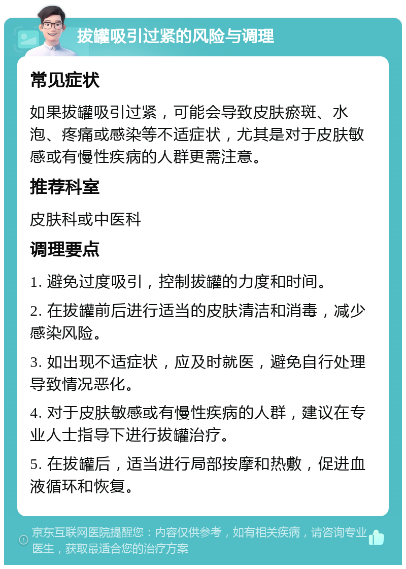 拔罐吸引过紧的风险与调理 常见症状 如果拔罐吸引过紧，可能会导致皮肤瘀斑、水泡、疼痛或感染等不适症状，尤其是对于皮肤敏感或有慢性疾病的人群更需注意。 推荐科室 皮肤科或中医科 调理要点 1. 避免过度吸引，控制拔罐的力度和时间。 2. 在拔罐前后进行适当的皮肤清洁和消毒，减少感染风险。 3. 如出现不适症状，应及时就医，避免自行处理导致情况恶化。 4. 对于皮肤敏感或有慢性疾病的人群，建议在专业人士指导下进行拔罐治疗。 5. 在拔罐后，适当进行局部按摩和热敷，促进血液循环和恢复。