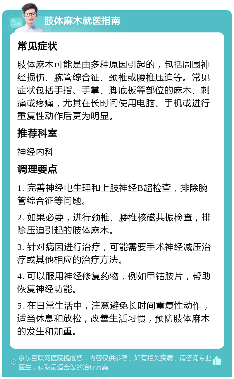 肢体麻木就医指南 常见症状 肢体麻木可能是由多种原因引起的，包括周围神经损伤、腕管综合征、颈椎或腰椎压迫等。常见症状包括手指、手掌、脚底板等部位的麻木、刺痛或疼痛，尤其在长时间使用电脑、手机或进行重复性动作后更为明显。 推荐科室 神经内科 调理要点 1. 完善神经电生理和上肢神经B超检查，排除腕管综合征等问题。 2. 如果必要，进行颈椎、腰椎核磁共振检查，排除压迫引起的肢体麻木。 3. 针对病因进行治疗，可能需要手术神经减压治疗或其他相应的治疗方法。 4. 可以服用神经修复药物，例如甲钴胺片，帮助恢复神经功能。 5. 在日常生活中，注意避免长时间重复性动作，适当休息和放松，改善生活习惯，预防肢体麻木的发生和加重。