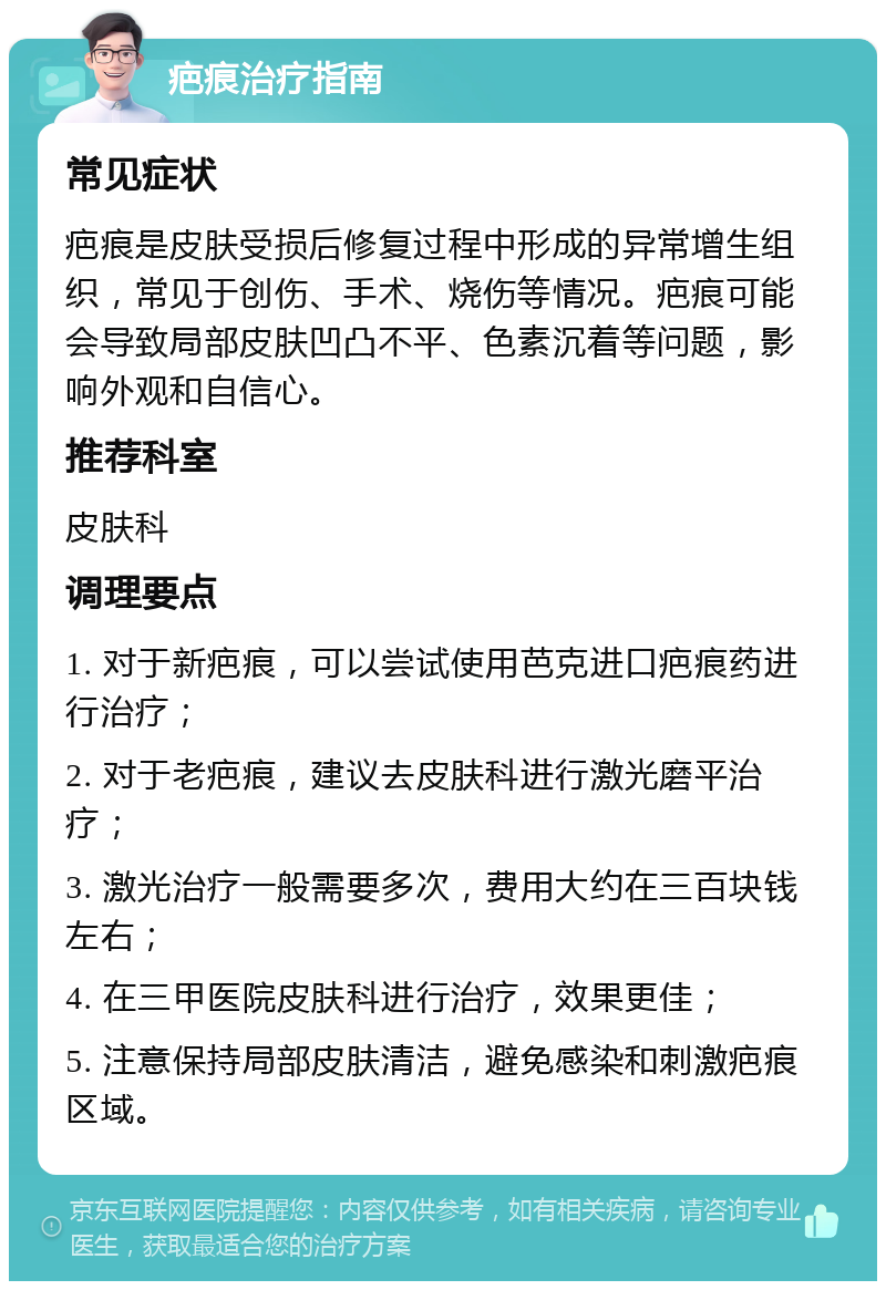 疤痕治疗指南 常见症状 疤痕是皮肤受损后修复过程中形成的异常增生组织，常见于创伤、手术、烧伤等情况。疤痕可能会导致局部皮肤凹凸不平、色素沉着等问题，影响外观和自信心。 推荐科室 皮肤科 调理要点 1. 对于新疤痕，可以尝试使用芭克进口疤痕药进行治疗； 2. 对于老疤痕，建议去皮肤科进行激光磨平治疗； 3. 激光治疗一般需要多次，费用大约在三百块钱左右； 4. 在三甲医院皮肤科进行治疗，效果更佳； 5. 注意保持局部皮肤清洁，避免感染和刺激疤痕区域。