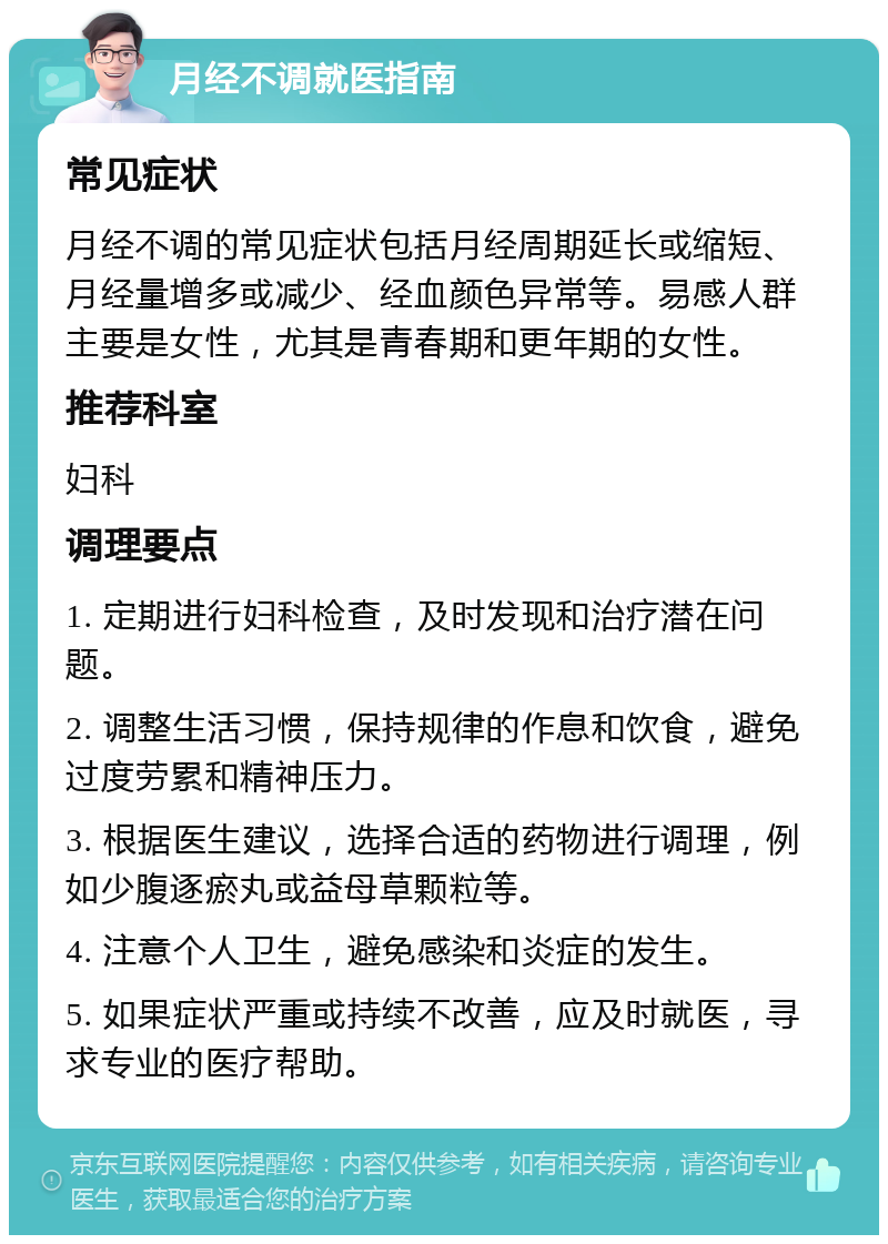 月经不调就医指南 常见症状 月经不调的常见症状包括月经周期延长或缩短、月经量增多或减少、经血颜色异常等。易感人群主要是女性，尤其是青春期和更年期的女性。 推荐科室 妇科 调理要点 1. 定期进行妇科检查，及时发现和治疗潜在问题。 2. 调整生活习惯，保持规律的作息和饮食，避免过度劳累和精神压力。 3. 根据医生建议，选择合适的药物进行调理，例如少腹逐瘀丸或益母草颗粒等。 4. 注意个人卫生，避免感染和炎症的发生。 5. 如果症状严重或持续不改善，应及时就医，寻求专业的医疗帮助。