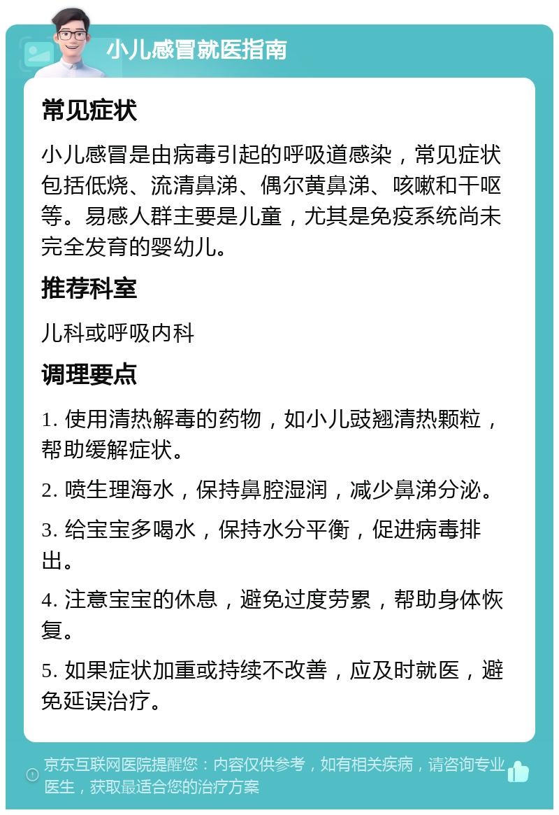 小儿感冒就医指南 常见症状 小儿感冒是由病毒引起的呼吸道感染，常见症状包括低烧、流清鼻涕、偶尔黄鼻涕、咳嗽和干呕等。易感人群主要是儿童，尤其是免疫系统尚未完全发育的婴幼儿。 推荐科室 儿科或呼吸内科 调理要点 1. 使用清热解毒的药物，如小儿豉翘清热颗粒，帮助缓解症状。 2. 喷生理海水，保持鼻腔湿润，减少鼻涕分泌。 3. 给宝宝多喝水，保持水分平衡，促进病毒排出。 4. 注意宝宝的休息，避免过度劳累，帮助身体恢复。 5. 如果症状加重或持续不改善，应及时就医，避免延误治疗。