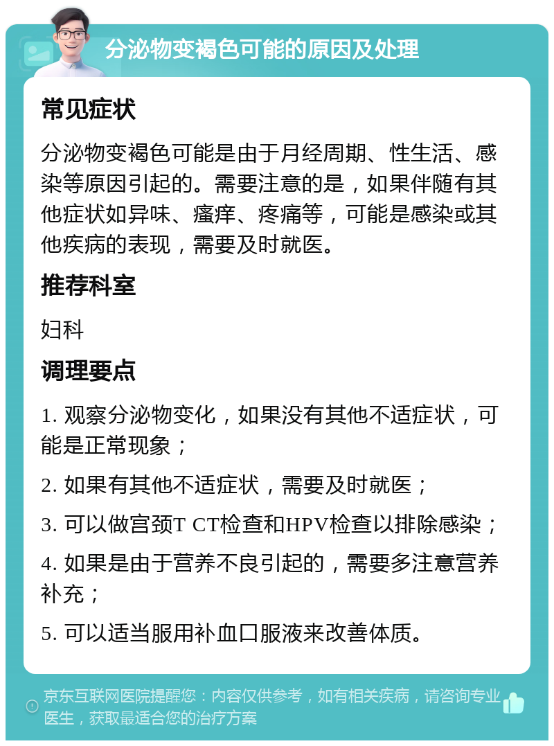 分泌物变褐色可能的原因及处理 常见症状 分泌物变褐色可能是由于月经周期、性生活、感染等原因引起的。需要注意的是，如果伴随有其他症状如异味、瘙痒、疼痛等，可能是感染或其他疾病的表现，需要及时就医。 推荐科室 妇科 调理要点 1. 观察分泌物变化，如果没有其他不适症状，可能是正常现象； 2. 如果有其他不适症状，需要及时就医； 3. 可以做宫颈T CT检查和HPV检查以排除感染； 4. 如果是由于营养不良引起的，需要多注意营养补充； 5. 可以适当服用补血口服液来改善体质。