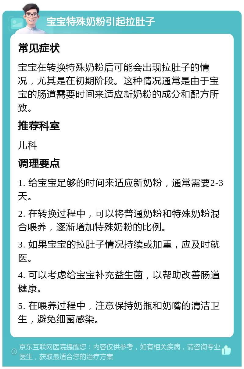 宝宝特殊奶粉引起拉肚子 常见症状 宝宝在转换特殊奶粉后可能会出现拉肚子的情况，尤其是在初期阶段。这种情况通常是由于宝宝的肠道需要时间来适应新奶粉的成分和配方所致。 推荐科室 儿科 调理要点 1. 给宝宝足够的时间来适应新奶粉，通常需要2-3天。 2. 在转换过程中，可以将普通奶粉和特殊奶粉混合喂养，逐渐增加特殊奶粉的比例。 3. 如果宝宝的拉肚子情况持续或加重，应及时就医。 4. 可以考虑给宝宝补充益生菌，以帮助改善肠道健康。 5. 在喂养过程中，注意保持奶瓶和奶嘴的清洁卫生，避免细菌感染。