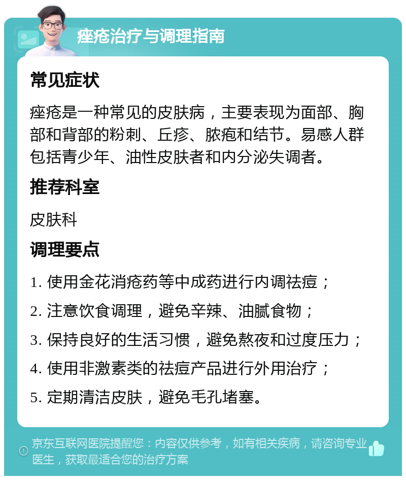 痤疮治疗与调理指南 常见症状 痤疮是一种常见的皮肤病，主要表现为面部、胸部和背部的粉刺、丘疹、脓疱和结节。易感人群包括青少年、油性皮肤者和内分泌失调者。 推荐科室 皮肤科 调理要点 1. 使用金花消疮药等中成药进行内调祛痘； 2. 注意饮食调理，避免辛辣、油腻食物； 3. 保持良好的生活习惯，避免熬夜和过度压力； 4. 使用非激素类的祛痘产品进行外用治疗； 5. 定期清洁皮肤，避免毛孔堵塞。