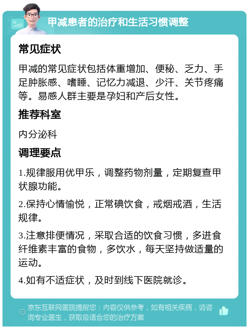 甲减患者的治疗和生活习惯调整 常见症状 甲减的常见症状包括体重增加、便秘、乏力、手足肿胀感、嗜睡、记忆力减退、少汗、关节疼痛等。易感人群主要是孕妇和产后女性。 推荐科室 内分泌科 调理要点 1.规律服用优甲乐，调整药物剂量，定期复查甲状腺功能。 2.保持心情愉悦，正常碘饮食，戒烟戒酒，生活规律。 3.注意排便情况，采取合适的饮食习惯，多进食纤维素丰富的食物，多饮水，每天坚持做适量的运动。 4.如有不适症状，及时到线下医院就诊。