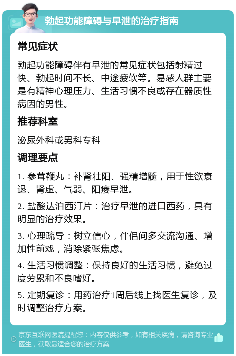 勃起功能障碍与早泄的治疗指南 常见症状 勃起功能障碍伴有早泄的常见症状包括射精过快、勃起时间不长、中途疲软等。易感人群主要是有精神心理压力、生活习惯不良或存在器质性病因的男性。 推荐科室 泌尿外科或男科专科 调理要点 1. 参茸鞭丸：补肾壮阳、强精增髓，用于性欲衰退、肾虚、气弱、阳痿早泄。 2. 盐酸达泊西汀片：治疗早泄的进口西药，具有明显的治疗效果。 3. 心理疏导：树立信心，伴侣间多交流沟通、增加性前戏，消除紧张焦虑。 4. 生活习惯调整：保持良好的生活习惯，避免过度劳累和不良嗜好。 5. 定期复诊：用药治疗1周后线上找医生复诊，及时调整治疗方案。