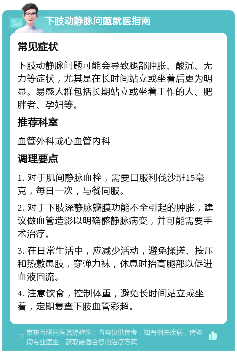 下肢动静脉问题就医指南 常见症状 下肢动静脉问题可能会导致腿部肿胀、酸沉、无力等症状，尤其是在长时间站立或坐着后更为明显。易感人群包括长期站立或坐着工作的人、肥胖者、孕妇等。 推荐科室 血管外科或心血管内科 调理要点 1. 对于肌间静脉血栓，需要口服利伐沙班15毫克，每日一次，与餐同服。 2. 对于下肢深静脉瓣膜功能不全引起的肿胀，建议做血管造影以明确髂静脉病变，并可能需要手术治疗。 3. 在日常生活中，应减少活动，避免揉搓、按压和热敷患肢，穿弹力袜，休息时抬高腿部以促进血液回流。 4. 注意饮食，控制体重，避免长时间站立或坐着，定期复查下肢血管彩超。