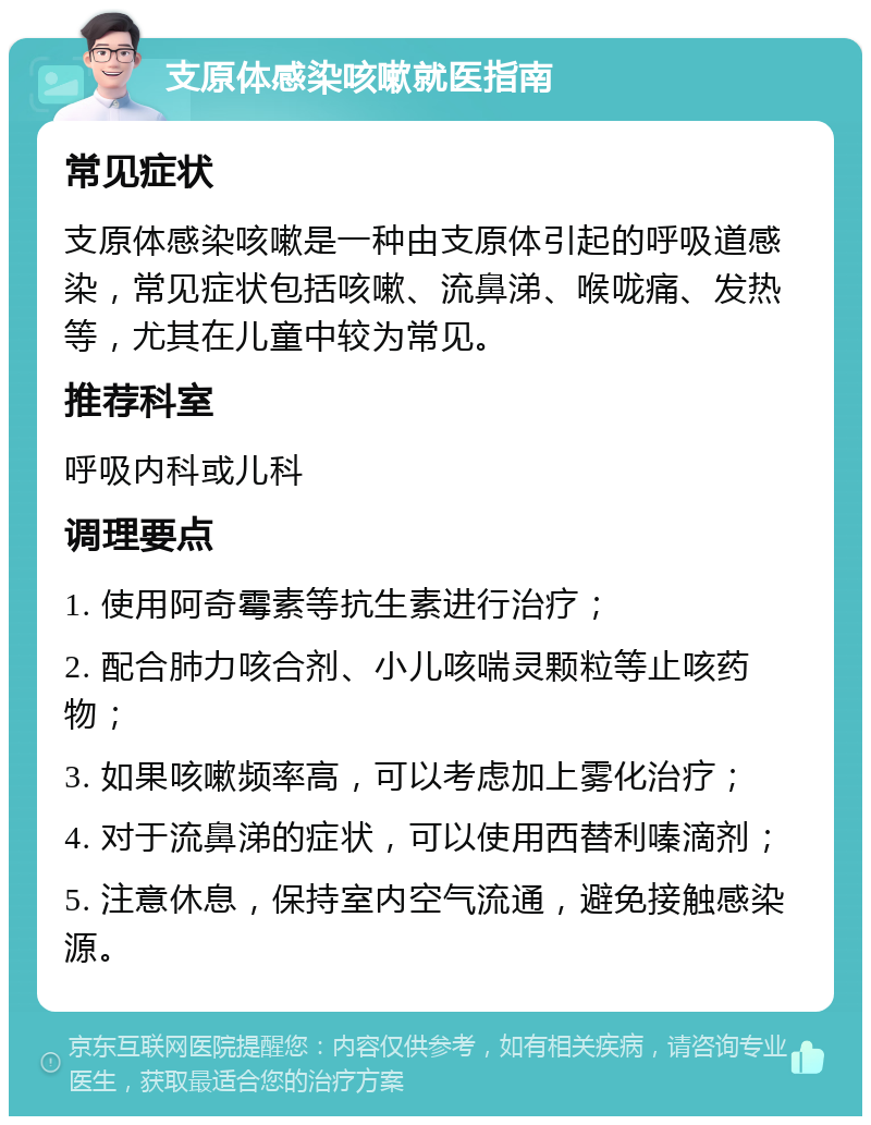 支原体感染咳嗽就医指南 常见症状 支原体感染咳嗽是一种由支原体引起的呼吸道感染，常见症状包括咳嗽、流鼻涕、喉咙痛、发热等，尤其在儿童中较为常见。 推荐科室 呼吸内科或儿科 调理要点 1. 使用阿奇霉素等抗生素进行治疗； 2. 配合肺力咳合剂、小儿咳喘灵颗粒等止咳药物； 3. 如果咳嗽频率高，可以考虑加上雾化治疗； 4. 对于流鼻涕的症状，可以使用西替利嗪滴剂； 5. 注意休息，保持室内空气流通，避免接触感染源。